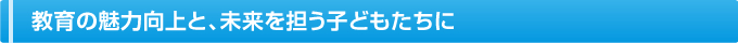 教育の魅力向上と、未来を担う子どもたちに