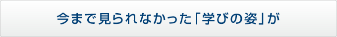 今まで見られなかった「学びの姿」が