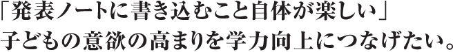 「発表ノートに書き込むこと自体が楽しい」子どもの意欲の高まりを学力向上につなげたい。