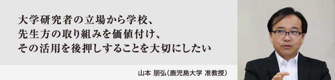 大学研究者の立場から学校、先生方の取り組みを価値付け、その活用を後押しすることを大切にしたい　山本 朋弘（鹿児島大学 准教授）