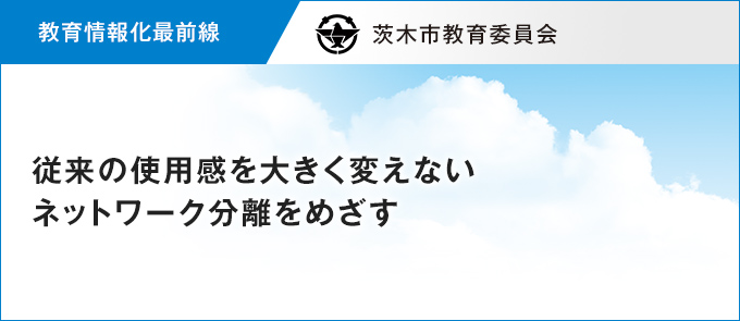 【教育情報化最前線】従来の使用感を大きく変えないネットワーク分離をめざす 茨木市教育委員会