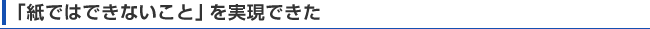 「紙ではできないこと」を実現できた