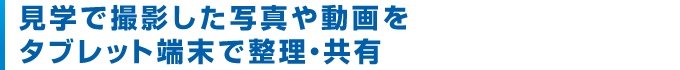 見学で撮影した写真や動画をタブレット端末で整理・共有