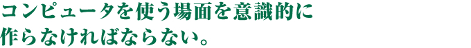 コンピュータを使う場面を意識的に作らなければならない。