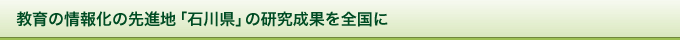 教育の情報化の先進地「石川県」の研究成果を全国に