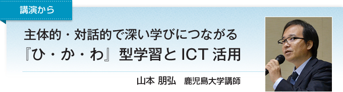 講演から　主体的・対話的で深い学びにつながる『ひ・か・わ』型学習とICT活用　山本 朋弘　鹿児島大学講師