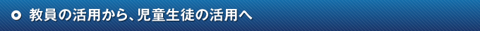 教員の活用から、児童生徒の活用へ