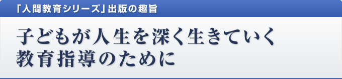 「人間教育シリーズ」出版の趣旨 子どもが人生を深く生きていく教育指導のために