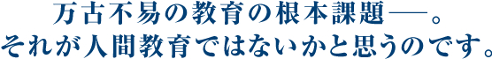 万古不易の教育の根本課題─。それが人間教育ではないかと思うのです。