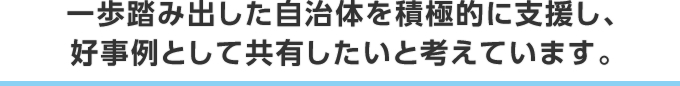 一歩踏み出した自治体を積極的に支援し、好事例として共有したいと考えています。