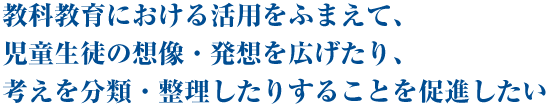 教科教育における活用をふまえて、児童生徒の想像・発想を広げたり、考えを分類・整理したりすることを促進したい