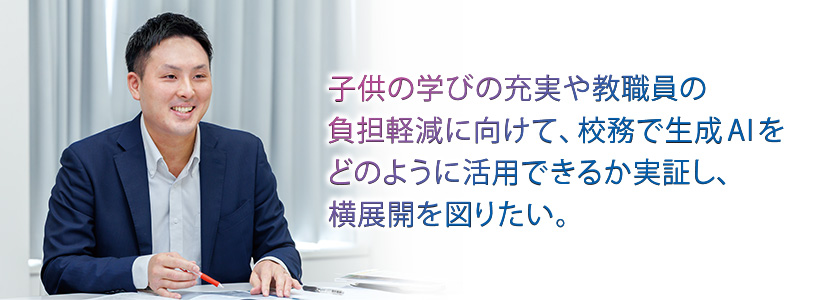 子供の学びの充実や教職員の負担軽減に向けて、校務で生成AIをどのように活用できるかを実証し、横展開を図りたい。